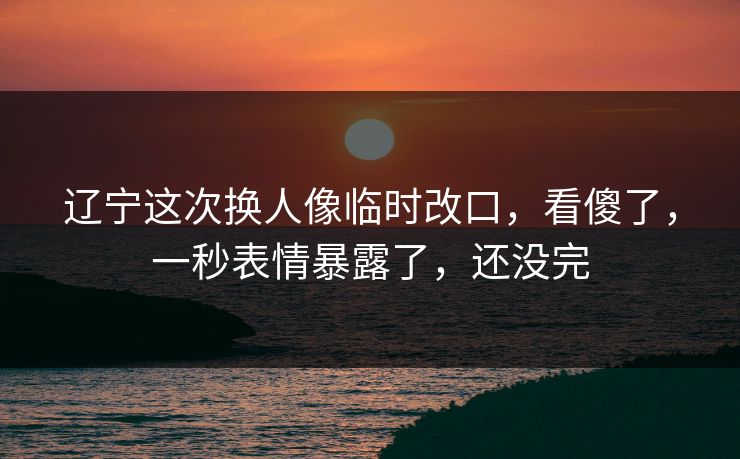 辽宁这次换人像临时改口，看傻了，一秒表情暴露了，还没完